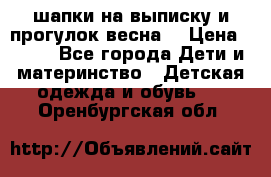 шапки на выписку и прогулок весна  › Цена ­ 500 - Все города Дети и материнство » Детская одежда и обувь   . Оренбургская обл.